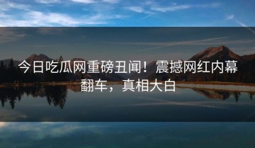今日吃瓜网重磅丑闻！震撼网红内幕翻车，真相大白