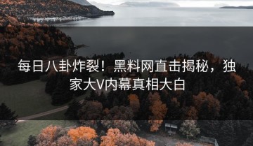 每日八卦炸裂！黑料网直击揭秘，独家大V内幕真相大白