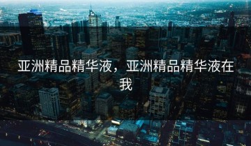 亚洲精品精华液，亚洲精品精华液在我