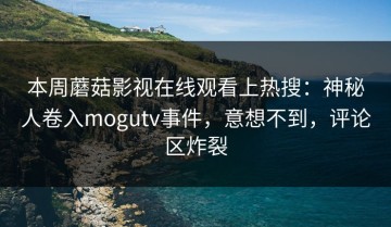 本周蘑菇影视在线观看上热搜：神秘人卷入mogutv事件，意想不到，评论区炸裂