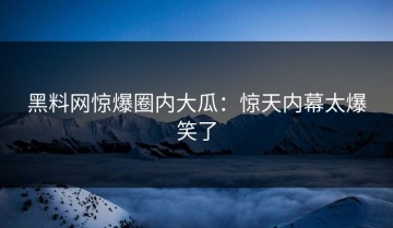 黑料网惊爆圈内大瓜：惊天内幕太爆笑了