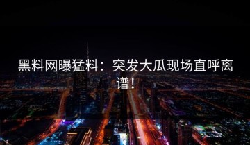 黑料网曝猛料：突发大瓜现场直呼离谱！