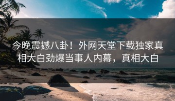 今晚震撼八卦！外网天堂下载独家真相大白劲爆当事人内幕，真相大白
