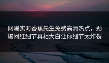 网曝实时香蕉先生免费高清热点，劲爆网红细节真相大白让你细节太炸裂