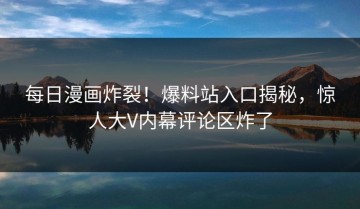 每日漫画炸裂！爆料站入口揭秘，惊人大V内幕评论区炸了