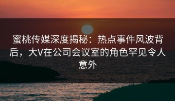蜜桃传媒深度揭秘：热点事件风波背后，大V在公司会议室的角色罕见令人意外