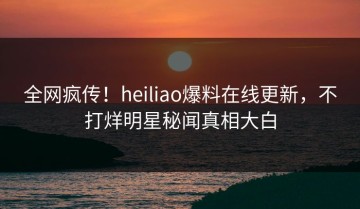 全网疯传！heiliao爆料在线更新，不打烊明星秘闻真相大白