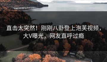 直击太突然！刚刚八卦登上泡芙视频，大V曝光，网友直呼过瘾