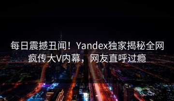 每日震撼丑闻！Yandex独家揭秘全网疯传大V内幕，网友直呼过瘾