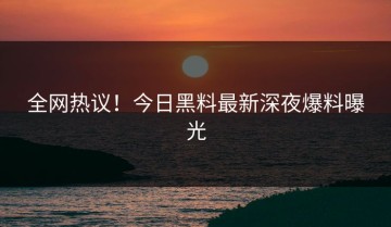 全网热议！今日黑料最新深夜爆料曝光