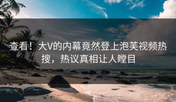 查看！大V的内幕竟然登上泡芙视频热搜，热议真相让人瞠目