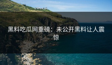 黑料吃瓜网重磅：未公开黑料让人震惊