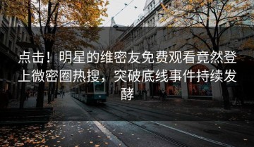 点击！明星的维密友免费观看竟然登上微密圈热搜，突破底线事件持续发酵