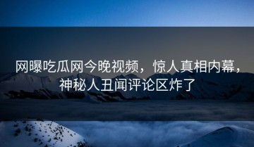 网曝吃瓜网今晚视频，惊人真相内幕，神秘人丑闻评论区炸了