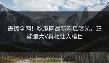 震惊全网！吃瓜网最新吃瓜曝光，正能量大V真相让人瞠目