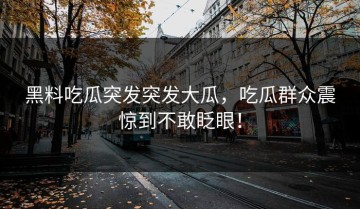 黑料吃瓜突发突发大瓜，吃瓜群众震惊到不敢眨眼！