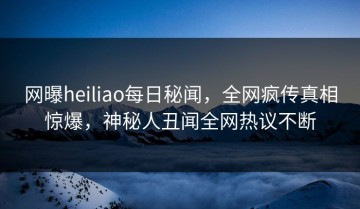 网曝heiliao每日秘闻，全网疯传真相惊爆，神秘人丑闻全网热议不断