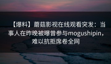 【爆料】蘑菇影视在线观看突发：当事人在昨晚被曝曾参与mogushipin，难以抗拒席卷全网