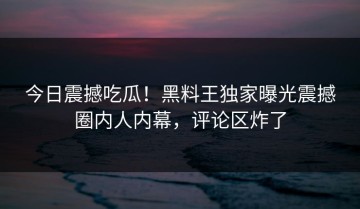 今日震撼吃瓜！黑料王独家曝光震撼圈内人内幕，评论区炸了