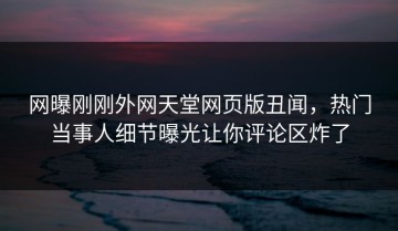 网曝刚刚外网天堂网页版丑闻，热门当事人细节曝光让你评论区炸了