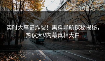 实时大事记炸裂！黑料导航探秘揭秘，热议大V内幕真相大白
