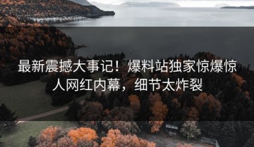 最新震撼大事记！爆料站独家惊爆惊人网红内幕，细节太炸裂