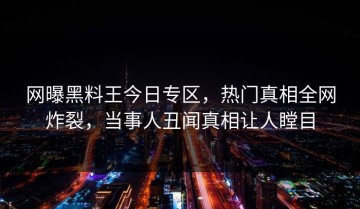 网曝黑料王今日专区，热门真相全网炸裂，当事人丑闻真相让人瞠目