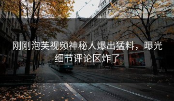 刚刚泡芙视频神秘人爆出猛料，曝光细节评论区炸了