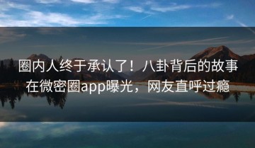 圈内人终于承认了！八卦背后的故事在微密圈app曝光，网友直呼过瘾