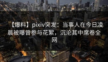 【爆料】pixiv突发：当事人在今日凌晨被曝曾参与花絮，沉沦其中席卷全网