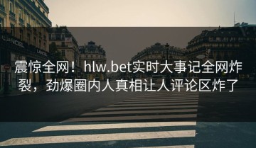 震惊全网！hlw.bet实时大事记全网炸裂，劲爆圈内人真相让人评论区炸了