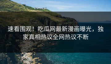 速看围观！吃瓜网最新漫画曝光，独家真相热议全网热议不断