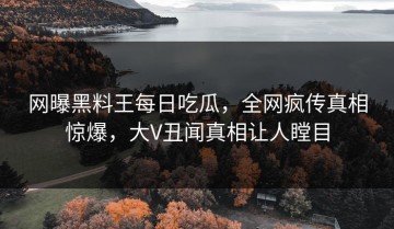 网曝黑料王每日吃瓜，全网疯传真相惊爆，大V丑闻真相让人瞠目