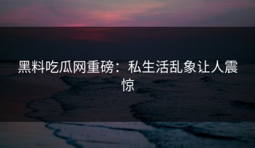黑料吃瓜网重磅：私生活乱象让人震惊