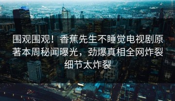 围观围观！香蕉先生不睡觉电视剧原著本周秘闻曝光，劲爆真相全网炸裂细节太炸裂