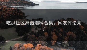 吃瓜社区离谱爆料合集，网友评论亮了