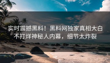 实时震撼黑料！黑料网独家真相大白不打烊神秘人内幕，细节太炸裂