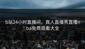 b站24小时直播间，真人直播秀直播nba免费观看大全