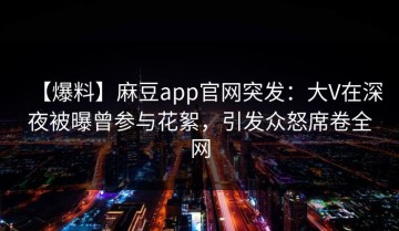 【爆料】麻豆app官网突发：大V在深夜被曝曾参与花絮，引发众怒席卷全网