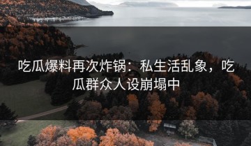 吃瓜爆料再次炸锅：私生活乱象，吃瓜群众人设崩塌中
