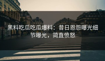 黑料吃瓜吃瓜爆料：昔日恩怨曝光细节曝光，简直愤怒
