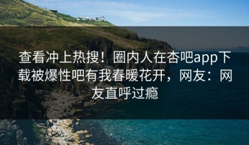 查看冲上热搜！圈内人在杏吧app下载被爆性吧有我春暖花开，网友：网友直呼过瘾