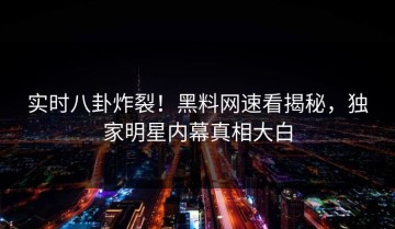 实时八卦炸裂！黑料网速看揭秘，独家明星内幕真相大白