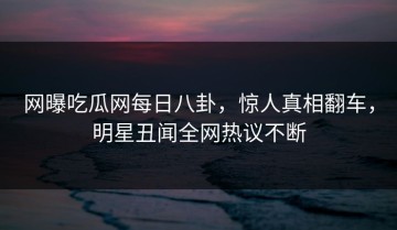 网曝吃瓜网每日八卦，惊人真相翻车，明星丑闻全网热议不断