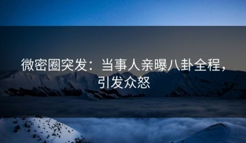 微密圈突发：当事人亲曝八卦全程，引发众怒