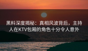 黑料深度揭秘：真相风波背后，主持人在KTV包厢的角色十分令人意外