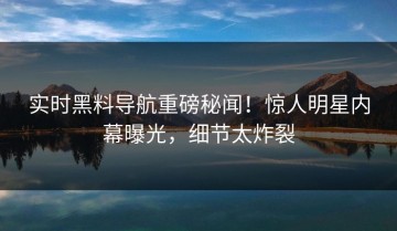 实时黑料导航重磅秘闻！惊人明星内幕曝光，细节太炸裂