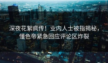 深夜花絮疯传！业内人士被指揭秘，懂色帝紧急回应评论区炸裂