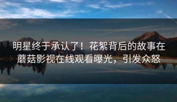 明星终于承认了！花絮背后的故事在蘑菇影视在线观看曝光，引发众怒