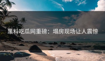 黑料吃瓜网重磅：塌房现场让人震惊